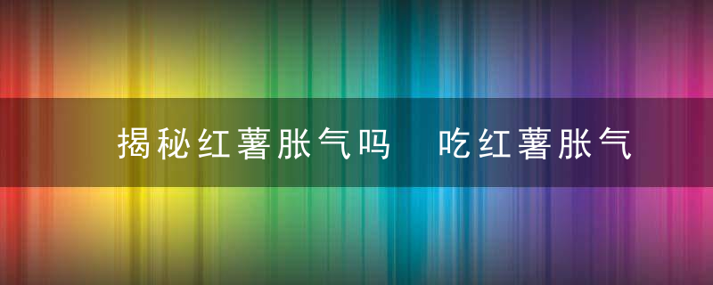 揭秘红薯胀气吗 吃红薯胀气怎么办